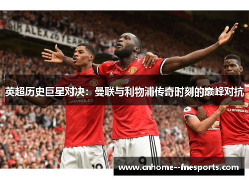 英超历史巨星对决:曼联与利物浦传奇时刻的巅峰对抗 英超历史巨星对决:曼联与利物浦传奇时刻的巅峰对抗