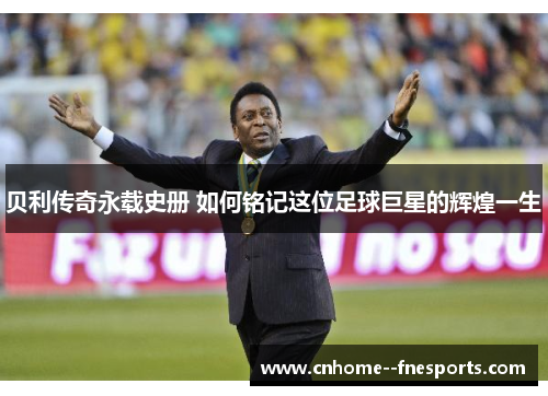 贝利传奇永载史册 如何铭记这位足球巨星的辉煌一生