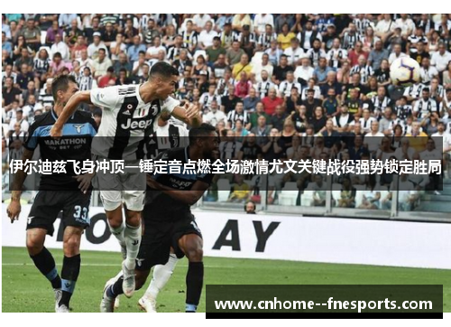 伊尔迪兹飞身冲顶一锤定音点燃全场激情尤文关键战役强势锁定胜局 伊尔迪兹飞身冲顶一锤定音点燃全场激情尤文关键战役强势锁定胜局