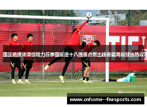 国足绝境逆袭惊险力压泰国挺进十八强赛点燃出线希望再掀球迷热议 国足绝境逆袭惊险力压泰国挺进十八强赛点燃出线希望再掀球迷热议
