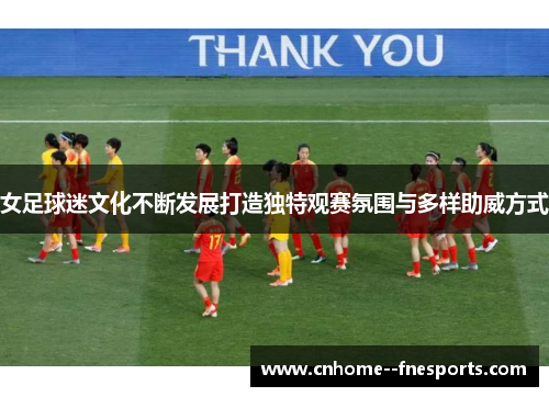 女足球迷文化不断发展打造独特观赛氛围与多样助威方式