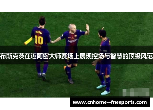 布斯克茨在迈阿密大师赛场上展现控场与智慧的顶级风范