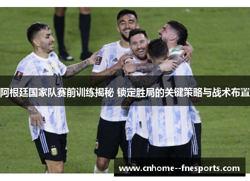 阿根廷国家队赛前训练揭秘 锁定胜局的关键策略与战术布置