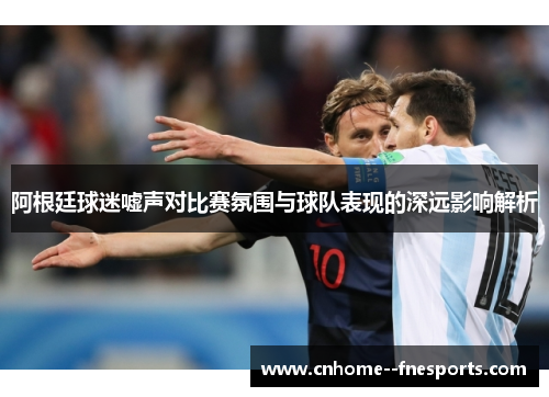 阿根廷球迷嘘声对比赛氛围与球队表现的深远影响解析