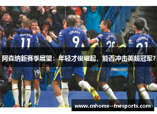 阿森纳新赛季展望：年轻才俊崛起，能否冲击英超冠军？
