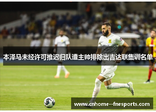 本泽马未经许可推迟归队遭主帅排除出吉达联集训名单 本泽马未经许可推迟归队遭主帅排除出吉达联集训名单