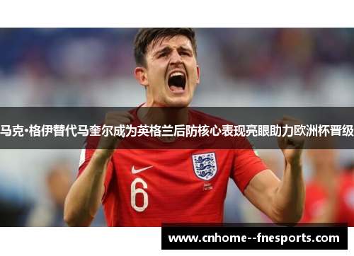 马克·格伊替代马奎尔成为英格兰后防核心表现亮眼助力欧洲杯晋级 马克·格伊替代马奎尔成为英格兰后防核心表现亮眼助力欧洲杯晋级